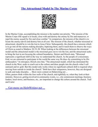 The Attractional Model In The Marine Corps
In the Marine Corps, accomplishing the mission is the number one priority. "The mission of the
Marine Corps rifle squad is to locate, close with and destroy the enemy by fire and maneuver, or
repel the enemy assault by fire and close combat." In comparison, the mission of the church is to
locate the enemy (devil) and destroy him at all cost. The mission of the church, whether missional or
attractional, should be to win the lost to Jesus Christ. Subsequently, the church has a mission which
is to go into all the nations making disciples, baptizing them, and to teach them to observe the ways
of Christ as noted in Matthew 28:19–20. When looking at the differences between the missional
model and the attractional model is the missional goes out to win the lost, and the attractional seeks
to bring the lost in not focusing the cultural boundaries. Stetzer and Hirsch state, "Missional
represents a significant shift in the way we understand the church. As the people of a missionary
God, we are entrusted to participate in the world the same way He does–by committing to be His
ambassadors." In retrospect, Hirsch cites that, "The attractional model, which has dominated the
church in the West, seeks to reach out to the culture and draw people into the church–what I call
outreach and in–grab. But this model only works where no significant cultural shift is required when
moving from outside to inside the church." Both have their uniqueness, however, they are designed
to seek and make disciples. ... Show more content on Helpwriting.net ...
Often, pastors think within the four walls of the church, and rightfully so, when they look at their
ministry. However, getting involved in community events, i.e., city commission meetings, business
leaders, local stores, and business, etc., are important to change the culture around the church. Trull
and Carter
... Get more on HelpWriting.net ...
 