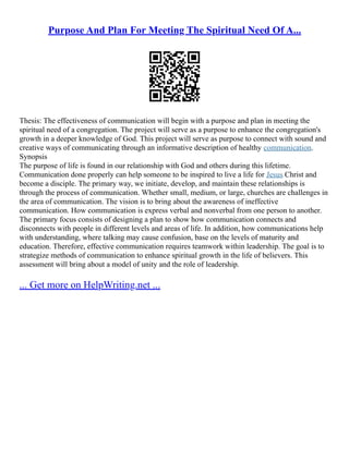Purpose And Plan For Meeting The Spiritual Need Of A...
Thesis: The effectiveness of communication will begin with a purpose and plan in meeting the
spiritual need of a congregation. The project will serve as a purpose to enhance the congregation's
growth in a deeper knowledge of God. This project will serve as purpose to connect with sound and
creative ways of communicating through an informative description of healthy communication.
Synopsis
The purpose of life is found in our relationship with God and others during this lifetime.
Communication done properly can help someone to be inspired to live a life for Jesus Christ and
become a disciple. The primary way, we initiate, develop, and maintain these relationships is
through the process of communication. Whether small, medium, or large, churches are challenges in
the area of communication. The vision is to bring about the awareness of ineffective
communication. How communication is express verbal and nonverbal from one person to another.
The primary focus consists of designing a plan to show how communication connects and
disconnects with people in different levels and areas of life. In addition, how communications help
with understanding, where talking may cause confusion, base on the levels of maturity and
education. Therefore, effective communication requires teamwork within leadership. The goal is to
strategize methods of communication to enhance spiritual growth in the life of believers. This
assessment will bring about a model of unity and the role of leadership.
... Get more on HelpWriting.net ...
 