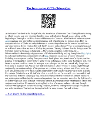 The Incarnation Of The Triune God
At the core of our faith is the living Christ, the incarnation of the triune God. During his time among
us Christ brought us a new covenant based in grace and salvation through alone, setting up the
beginning of theological tradition that would become the Christian. After his death and resurrection
Jesus ascended into heaven leaving the immediate task of continuing his mission to us. How we
carry the mission of Christ out today is known as our theological task or the process by which we
are "drawn into a deeper relationship with 'faith's pioneer and perfecter.'" This is no simple task and
so as United Methodists we turn to Wesley for guidance. "Wesley believed that the living core of the
Christian faith was revealed in Scripture, ... Show more content on Helpwriting.net ...
It is the collective knowledge of generations of Christians faithfully seeking through the Holy Spirit
to participate in the transformational work of God. Tradition can include a variety of source
including non–scriptural reading from pastors and theologians, interpretations of scripture, and the
practice of the people of faith who have gone before and engaged in this same theological task. This
is not to say that tradition cannot be wrong or never changed but that we can ask why things have
been done in a certain way. We say that tradition illumines Christ because it shines a light through
scripture by the understandings of the past that we continue to carry with us now. Experience, the
next lens, alone could never be enough to discern the will of God; however as we live our lives and
live out our faith in the new life in Christ, God is revealed to us. Each us will experiences God and
the world in a different and unique way. This also extends into the communities of faith because it
not just the personal but also the communal experience that we remember as well as the Spirit works
in and through each of us and each community of faith. Experience is then what breathes life in into
scripture and tradition. Reason can be thought of as less of a source and more of a tool through
which we bring together our understanding scripture, tradition, and experience using it to confirm
our understanding of God and our theological task. In using reason, "we seek nothing
... Get more on HelpWriting.net ...
 