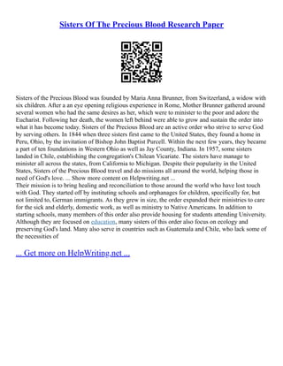 Sisters Of The Precious Blood Research Paper
Sisters of the Precious Blood was founded by Maria Anna Brunner, from Switzerland, a widow with
six children. After a an eye opening religious experience in Rome, Mother Brunner gathered around
several women who had the same desires as her, which were to minister to the poor and adore the
Eucharist. Following her death, the women left behind were able to grow and sustain the order into
what it has become today. Sisters of the Precious Blood are an active order who strive to serve God
by serving others. In 1844 when three sisters first came to the United States, they found a home in
Peru, Ohio, by the invitation of Bishop John Baptist Purcell. Within the next few years, they became
a part of ten foundations in Western Ohio as well as Jay County, Indiana. In 1957, some sisters
landed in Chile, establishing the congregation's Chilean Vicariate. The sisters have manage to
minister all across the states, from California to Michigan. Despite their popularity in the United
States, Sisters of the Precious Blood travel and do missions all around the world, helping those in
need of God's love. ... Show more content on Helpwriting.net ...
Their mission is to bring healing and reconciliation to those around the world who have lost touch
with God. They started off by instituting schools and orphanages for children, specifically for, but
not limited to, German immigrants. As they grew in size, the order expanded their ministries to care
for the sick and elderly, domestic work, as well as ministry to Native Americans. In addition to
starting schools, many members of this order also provide housing for students attending University.
Although they are focused on education, many sisters of this order also focus on ecology and
preserving God's land. Many also serve in countries such as Guatemala and Chile, who lack some of
the necessities of
... Get more on HelpWriting.net ...
 