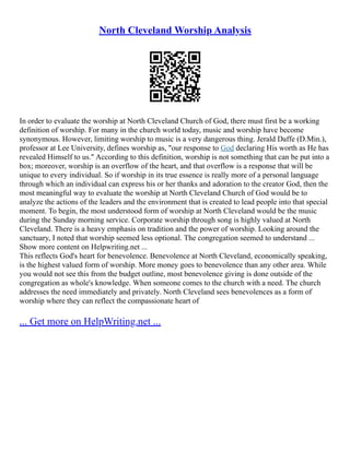 North Cleveland Worship Analysis
In order to evaluate the worship at North Cleveland Church of God, there must first be a working
definition of worship. For many in the church world today, music and worship have become
synonymous. However, limiting worship to music is a very dangerous thing. Jerald Daffe (D.Min.),
professor at Lee University, defines worship as, "our response to God declaring His worth as He has
revealed Himself to us." According to this definition, worship is not something that can be put into a
box; moreover, worship is an overflow of the heart, and that overflow is a response that will be
unique to every individual. So if worship in its true essence is really more of a personal language
through which an individual can express his or her thanks and adoration to the creator God, then the
most meaningful way to evaluate the worship at North Cleveland Church of God would be to
analyze the actions of the leaders and the environment that is created to lead people into that special
moment. To begin, the most understood form of worship at North Cleveland would be the music
during the Sunday morning service. Corporate worship through song is highly valued at North
Cleveland. There is a heavy emphasis on tradition and the power of worship. Looking around the
sanctuary, I noted that worship seemed less optional. The congregation seemed to understand ...
Show more content on Helpwriting.net ...
This reflects God's heart for benevolence. Benevolence at North Cleveland, economically speaking,
is the highest valued form of worship. More money goes to benevolence than any other area. While
you would not see this from the budget outline, most benevolence giving is done outside of the
congregation as whole's knowledge. When someone comes to the church with a need. The church
addresses the need immediately and privately. North Cleveland sees benevolences as a form of
worship where they can reflect the compassionate heart of
... Get more on HelpWriting.net ...
 