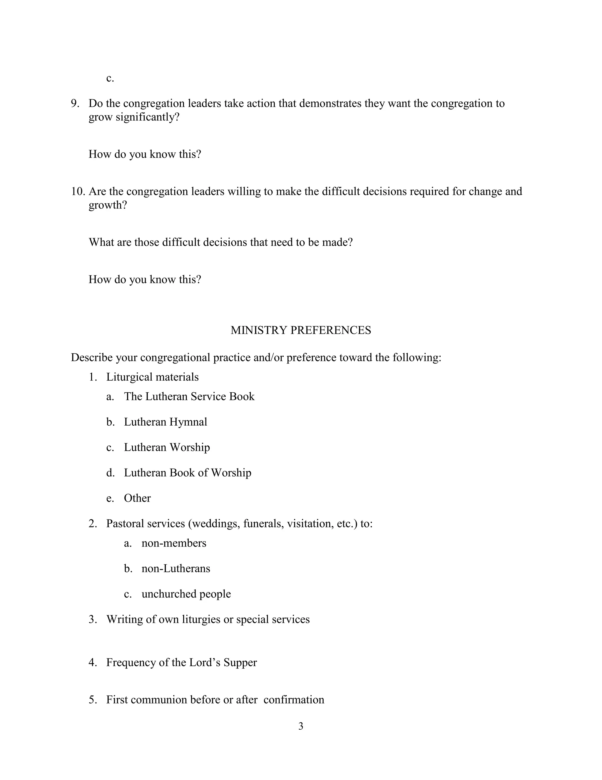 c.

9. Do the congregation leaders take action that demonstrates they want the congregation to
   grow significantly?


   How do you know this?


10. Are the congregation leaders willing to make the difficult decisions required for change and
    growth?


   What are those difficult decisions that need to be made?


   How do you know this?



                                  MINISTRY PREFERENCES

Describe your congregational practice and/or preference toward the following:
   1. Liturgical materials
       a. The Lutheran Service Book

       b. Lutheran Hymnal

       c. Lutheran Worship

       d. Lutheran Book of Worship

       e. Other

   2. Pastoral services (weddings, funerals, visitation, etc.) to:
            a. non-members

            b. non-Lutherans

            c. unchurched people

   3. Writing of own liturgies or special services


   4. Frequency of the Lord’s Supper


   5. First communion before or after confirmation

                                                 3
 