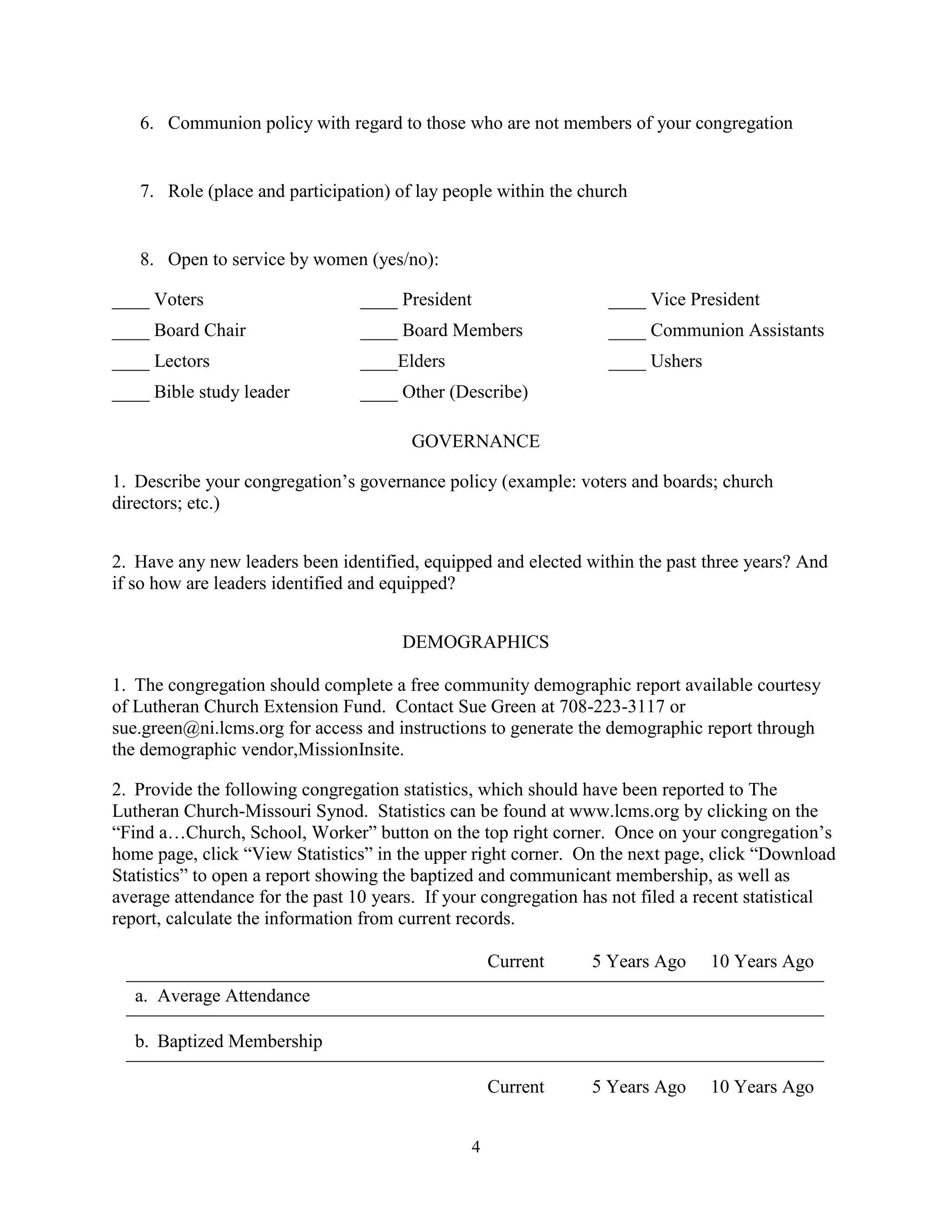 6. Communion policy with regard to those who are not members of your congregation


   7. Role (place and participation) of lay people within the church


   8. Open to service by women (yes/no):

____ Voters                      ____ President                   ____ Vice President
____ Board Chair                 ____ Board Members               ____ Communion Assistants
____ Lectors                     ____Elders                       ____ Ushers
____ Bible study leader          ____ Other (Describe)

                                        GOVERNANCE

1. Describe your congregation’s governance policy (example: voters and boards; church
directors; etc.)


2. Have any new leaders been identified, equipped and elected within the past three years? And
if so how are leaders identified and equipped?


                                      DEMOGRAPHICS

1. The congregation should complete a free community demographic report available courtesy
of Lutheran Church Extension Fund. Contact Sue Green at 708-223-3117 or
sue.green@ni.lcms.org for access and instructions to generate the demographic report through
the demographic vendor,MissionInsite.

2. Provide the following congregation statistics, which should have been reported to The
Lutheran Church-Missouri Synod. Statistics can be found at www.lcms.org by clicking on the
“Find a…Church, School, Worker” button on the top right corner. Once on your congregation’s
home page, click “View Statistics” in the upper right corner. On the next page, click “Download
Statistics” to open a report showing the baptized and communicant membership, as well as
average attendance for the past 10 years. If your congregation has not filed a recent statistical
report, calculate the information from current records.

                                                      Current   5 Years Ago     10 Years Ago
   a. Average Attendance

   b. Baptized Membership

                                                      Current   5 Years Ago     10 Years Ago


                                                  4
 