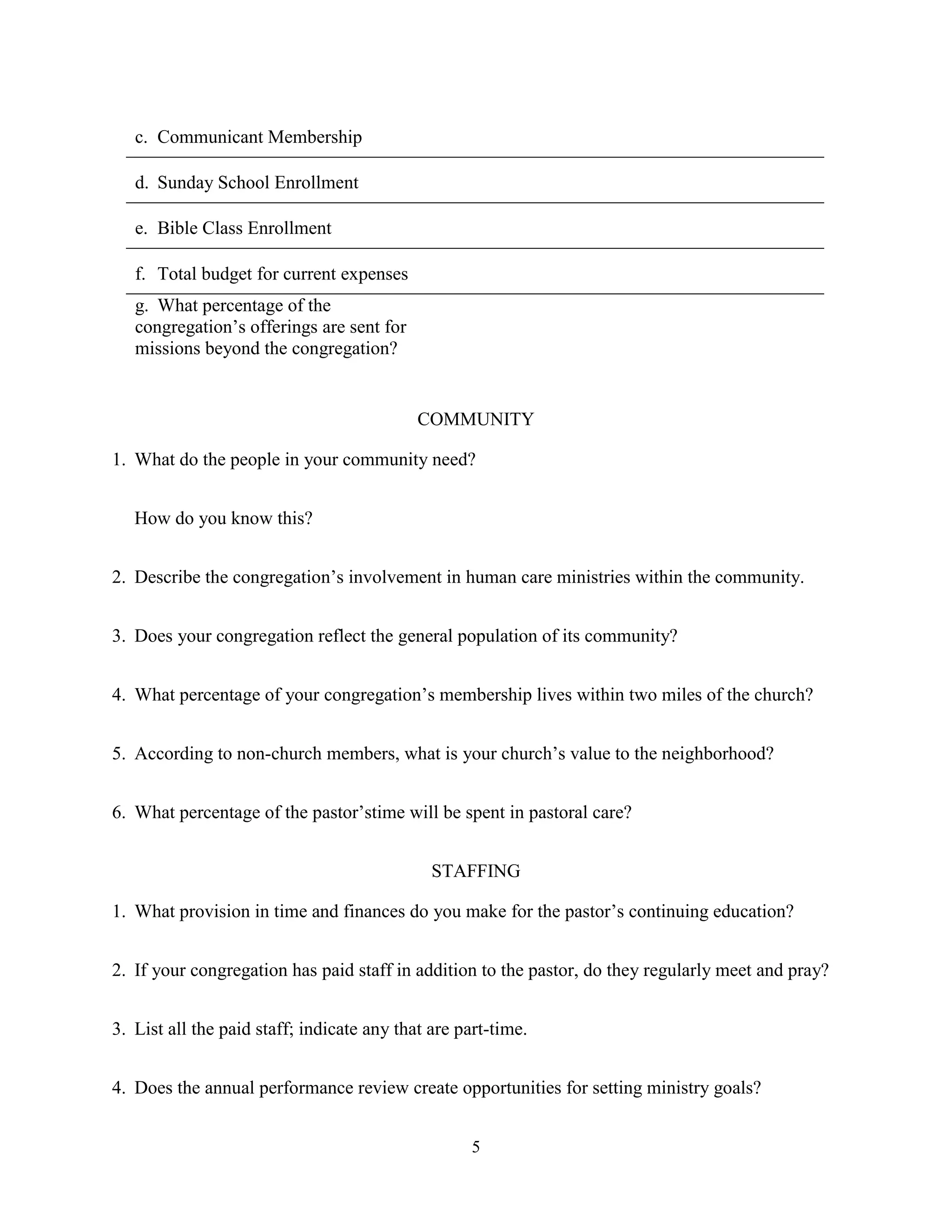 c. Communicant Membership

   d. Sunday School Enrollment

   e. Bible Class Enrollment

   f. Total budget for current expenses
   g. What percentage of the
   congregation’s offerings are sent for
   missions beyond the congregation?


                                            COMMUNITY

1. What do the people in your community need?


   How do you know this?


2. Describe the congregation’s involvement in human care ministries within the community.


3. Does your congregation reflect the general population of its community?


4. What percentage of your congregation’s membership lives within two miles of the church?


5. According to non-church members, what is your church’s value to the neighborhood?


6. What percentage of the pastor’stime will be spent in pastoral care?


                                              STAFFING

1. What provision in time and finances do you make for the pastor’s continuing education?


2. If your congregation has paid staff in addition to the pastor, do they regularly meet and pray?


3. List all the paid staff; indicate any that are part-time.


4. Does the annual performance review create opportunities for setting ministry goals?


                                                   5
 