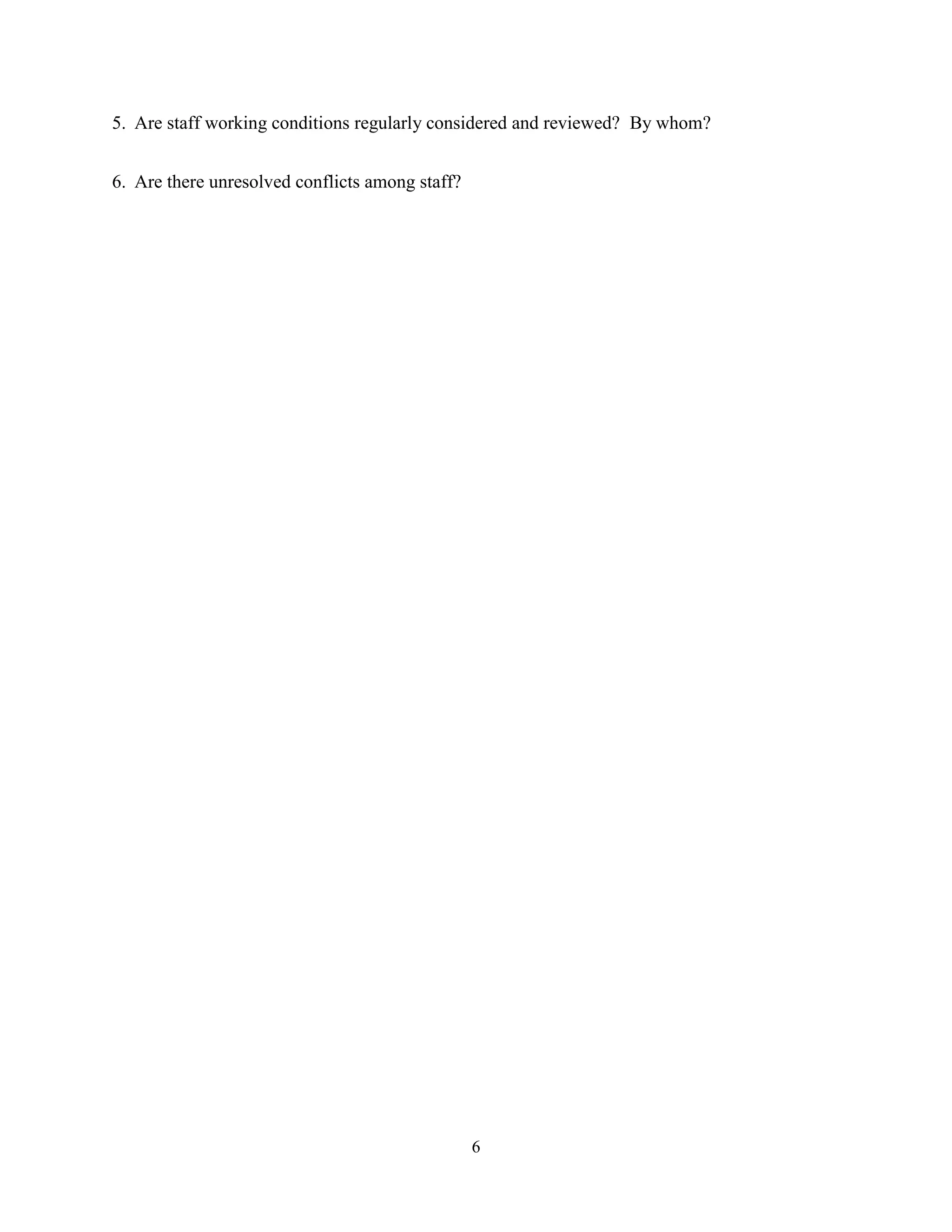 5. Are staff working conditions regularly considered and reviewed? By whom?


6. Are there unresolved conflicts among staff?




                                                 6
 