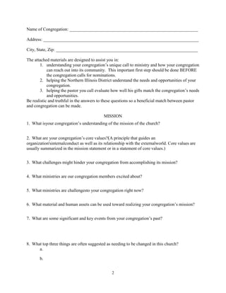 Name of Congregation: __________________________________________________________

Address: ______________________________________________________________________

City, State, Zip: ________________________________________________________________

The attached materials are designed to assist you in:
        1. understanding your congregation’s unique call to ministry and how your congregation
            can reach out into its community. This important first step should be done BEFORE
            the congregation calls for nominations.
        2. helping the Northern Illinois District understand the needs and opportunities of your
            congregation.
        3. helping the pastor you call evaluate how well his gifts match the congregation’s needs
            and opportunities.
Be realistic and truthful in the answers to these questions so a beneficial match between pastor
and congregation can be made.

                                            MISSION
1. What isyour congregation’s understanding of the mission of the church?


2. What are your congregation’s core values?(A principle that guides an
organization'sinternalconduct as well as its relationship with the externalworld. Core values are
usually summarized in the mission statement or in a statement of core values.)


3. What challenges might hinder your congregation from accomplishing its mission?


4. What ministries are our congregation members excited about?


5. What ministries are challengesto your congregation right now?


6. What material and human assets can be used toward realizing your congregation’s mission?


7. What are some significant and key events from your congregation’s past?




8. What top three things are often suggested as needing to be changed in this church?
      a.

       b.


                                                 2
 