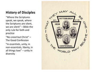 History of Disciples
“Where the Scriptures
speak, we speak, where
the Scriptures are silent,
we are silent” – Bible the
only rule for faith and
practice
“No creed but Christ” –
The Good Confession
“In essentials, unity, in
non-essentials, liberty, in
all things love” – unity in
diversity
 
