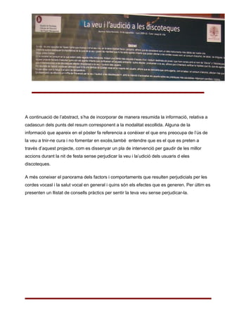 A continuació de l’abstract, s’ha de incorporar de manera resumida la informació, relativa a
cadascun dels punts del resum corresponent a la modalitat escollida. Alguna de la
informació que apareix en el pòster fa referencia a conèixer el que ens preocupa de l’ús de
la veu a tnir-ne cura i no fomentar en excès,també entendre que es el que es preten a
través d’aquest projecte, com es dissenyar un pla de intervenció per gaudir de les millor
accions durant la nit de festa sense perjudicar la veu i la’udició dels usuaris d eles
discoteques.

A més coneixer el panorama dels factors i comportaments que resulten perjudicials per les
cordes vocasl i la salut vocal en general i quins són els efectes que es generen. Per últim es
presenten un llistat de consells pràctics per sentir la teva veu sense perjudicar-la.
 