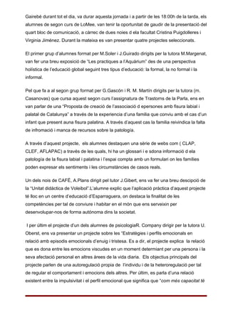 Gairebé durant tot el dia, va durar aquesta jornada i a partir de les 18:00h de la tarda, els
alumnes de segon curs de LoMee, van tenir la oportunitat de gaudir de la presentació del
quart bloc de comunicació, a càrrec de dues noies d ela facultat Cristina Puigdolleres i
Virginia Jiménez. Durant la mateixa es van presentar quatre projectes seleccionats.

El primer grup d’alumnes format per M.Soler i J.Guirado dirigits per la tutora M.Margenat,
van fer una breu exposició de “Les practiques a l’Aquàrium” des de una perspectiva
holística de l’educació global seguint tres tipus d’educació: la formal, la no formal i la
informal.

Pel que fa a al segon grup format per G.Gascón i R. M. Martín dirigits per la tutora (m.
Casanovas) que cursa aquest segon curs l’assignatura de Trastorns de la Parla, ens en
van parlar de una “Proposta de creació de l’associació d epersones amb fisura labial i
palatal de Catalunya” a través de la experiencia d’una familia que conviu amb el cas d’un
infant que present auna fisura palatina. A través d’aquest cas la familia reivindica la falta
de infromació i manca de recursos sobre la patología.

A través d’aquest projecte, els alumnes destaquen una sèrie de webs com ( CLAP,
CLEF, AFLAPAC) a través de les quals, hi ha un glossari i e sdona informació d ela
patología de la fisura labial i palatina i l’espai compta amb un formulari on les famílies
poden expresar els sentiments i les circumstàncies de casos reals.

Un dels nois de CAFÉ, A.Plans dirigit pel tutor J.Gibert, ens va fer una breu descipció de
la “Unitat didáctica de Voleibol”.L’alumne explic que l’aplicació pràctica d’aquest projecte
té lloc en un centre d’educació d’Esparraguera, on destaca la finalitat de les
competències per tal de conviure i habitar en el món que ens serveixin per
desenvolupar-nos de forma autónoma dins la societat.

I per últim el projecte d’un dels alumnes de psicologiaR. Company dirigir per la tutora U.
Oberst, ens va presentar un projecte sobre les “Estratègies i perfils emocionals en
relació amb episodis emocionals d’enuig i tristesa. Es a dir, el projecte explica la relació
que es dona entre les emocions viscudes en un moment determiant per una persona i la
seva afectació personal en altres àrees de la vida diaria. Els objectius principals del
projecte parlen de una autoregulació propia de l’individu i de la heteroregulació per tal
de regular el comportament i emocions dels altres. Per últim, es parla d’una relació
existent entre la impulsivitat i el perfil emocional que significa que “com més capacitat té
 