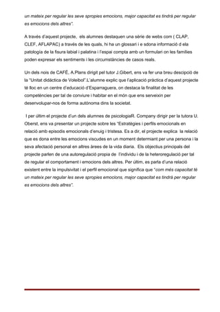 un mateix per regular les seve spropies emocions, major capacitat es tindrá per regular
es emocions dels altres”.

A través d’aquest projecte, els alumnes destaquen una sèrie de webs com ( CLAP,
CLEF, AFLAPAC) a través de les quals, hi ha un glossari i e sdona informació d ela
patología de la fisura labial i palatina i l’espai compta amb un formulari on les famílies
poden expresar els sentiments i les circumstàncies de casos reals.

Un dels nois de CAFÉ, A.Plans dirigit pel tutor J.Gibert, ens va fer una breu descipció de
la “Unitat didáctica de Voleibol”.L’alumne explic que l’aplicació pràctica d’aquest projecte
té lloc en un centre d’educació d’Esparraguera, on destaca la finalitat de les
competències per tal de conviure i habitar en el món que ens serveixin per
desenvolupar-nos de forma autónoma dins la societat.

I per últim el projecte d’un dels alumnes de psicologiaR. Company dirigir per la tutora U.
Oberst, ens va presentar un projecte sobre les “Estratègies i perfils emocionals en
relació amb episodis emocionals d’enuig i tristesa. Es a dir, el projecte explica la relació
que es dona entre les emocions viscudes en un moment determiant per una persona i la
seva afectació personal en altres àrees de la vida diaria. Els objectius principals del
projecte parlen de una autoregulació propia de l’individu i de la heteroregulació per tal
de regular el comportament i emocions dels altres. Per últim, es parla d’una relació
existent entre la impulsivitat i el perfil emocional que significa que “com més capacitat té
un mateix per regular les seve spropies emocions, major capacitat es tindrá per regular
es emocions dels altres”.
 