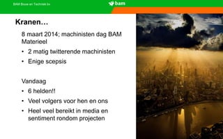 BAM Bouw en Techniek bv
Kranen…
8 maart 2014; machinisten dag BAM
Materieel
• 2 matig twitterende machinisten
• Enige scepsis
Vandaag
• 6 helden!!
• Veel volgers voor hen en ons
• Heel veel bereikt in media en
sentiment rondom projecten
 