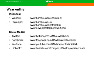 BAM Bouw en Techniek bv
Websites:
• Website: www.bambouwentechniek.nl
• Projecten: www.bambouwt....nl
www.bambouwtrijnstraat8.nl
www.deventerstadhuiskwartier.nl
Social Media:
• Twitter: www.twitter.com/BAMbouwtechniek
• Facebook: www.facebook.com/BAMbouwentechniek
• YouTube: www.youtube.com/BAMbouwentechniekNL
• LinkedIn: www.linkedin.com/company/BAMbouwentechniek
Waar online
 
