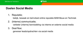 BAM Bouw en Techniek bv
Doelen Social Media
1. Reputatie;
bekijk, bewaak en beïnvloed online reputatie BAM Bouw en Techniek
2. (Interne) communicatie;
verbeter (interne) kennisdeling via interne en externe social media
3. Deal flow;
genereer leads/opdrachten via social media
 