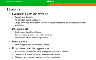 BAM Bouw en Techniek bv
• Evolutie in plaats van revolutie
– Gecontroleerde pilots
– Na bewezen succes uitbouwen
– Lange adem door korte termijn successen te combineren met structureel uitbouwen en
verbeteren
• Basis op orde
– Creëren van duidelijke lokketten
– Communicatie op basis van content strategie
– Stroomlijnen interne content organisatie
• Less is more
– Terugdringen aantal social media kanalen
• Empoweren van de organisatie
– Meerwaarde social media tonen door goede cases op te bouwen
– Decentraal faciliteren en trainen met centrale expertise
– Delen van successen en voortgang met de organisatie
Strategie
 