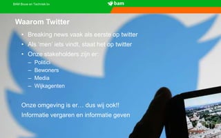 BAM Bouw en Techniek bv
Waarom Twitter
• Breaking news vaak als eerste op twitter
• Als ‘men’ iets vindt, staat het op twitter
• Onze stakeholders zijn er:
– Politici
– Bewoners
– Media
– Wijkagenten
Onze omgeving is er… dus wij ook!!
Informatie vergaren en informatie geven
 