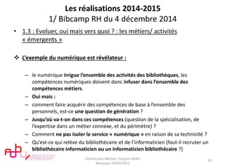 Les réalisations 2014-2015
1/ Bibcamp RH du 4 décembre 2014
• 1.3 : Evoluer, oui mais vers quoi ? : les métiers/ activités
« émergents »
 L’exemple du numérique est révélateur :
– le numérique irrigue l’ensemble des activités des bibliothèques, les
compétences numériques doivent donc infuser dans l’ensemble des
compétences métiers.
– Oui mais :
– comment faire acquérir des compétences de base à l’ensemble des
personnels, est-ce une question de génération ?
– Jusqu’où va-t-on dans ces compétences (question de la spécialisation, de
l’expertise dans un métier connexe, et du périmètre) ?
– Comment ne pas isoler le service « numérique » en raison de sa technicité ?
– Qu’est-ce qui relève du bibliothécaire et de l’informaticien (faut-il recruter un
bibliothécaire informaticien ou un informaticien bibliothécaire ?)
Commission Metiers. Congrès ADBU
Besançon 29/09/2015
10
 