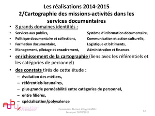 Les réalisations 2014-2015
2/Cartographie des missions-activités dans les
services documentaires
• 8 grands domaines identifiés :
• Services aux publics, Système d’information documentaire,
• Politique documentaire et collections, Communication et action culturelle,
• Formation documentaire, Logistique et bâtiments,
• Management, pilotage et encadrement, Administration et finances
• enrichissement de la cartographie (liens avec les référentiels et
les catégories de personnel)
• des constats tirés de cette étude :
– évolution des métiers,
– référentiels lacunaires,
– plus grande perméabilité entre catégories de personnel,
– entre filières,
– spécialisation/polyvalence
Commission Metiers. Congrès ADBU
Besançon 29/09/2015
13
 