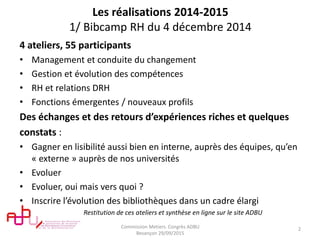 Les réalisations 2014-2015
1/ Bibcamp RH du 4 décembre 2014
4 ateliers, 55 participants
• Management et conduite du changement
• Gestion et évolution des compétences
• RH et relations DRH
• Fonctions émergentes / nouveaux profils
Des échanges et des retours d’expériences riches et quelques
constats :
• Gagner en lisibilité aussi bien en interne, auprès des équipes, qu’en
« externe » auprès de nos universités
• Evoluer
• Evoluer, oui mais vers quoi ?
• Inscrire l’évolution des bibliothèques dans un cadre élargi
Restitution de ces ateliers et synthèse en ligne sur le site ADBU
Commission Metiers. Congrès ADBU
Besançon 29/09/2015
2
 
