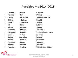 Participants 2014-2015 :
• Christine Baillet (Lorraine)
• Florence Barré (Nîmes)
• Corinne de Munain (Sorbonne Paris IV)
• Brigitte Dujardin (Paris 8)
• Louise Dessaivre (Amiens)
• Eric Lams (Littoral)
• Héloise Lecomte (BULAC)
• Catherine Moreau (Orléans)
• Christophe Pavlidès (CRFCB Médiadix Paris)
• Mathilde Poulain (Le Havre)
• Diolène Peyrcelon (Amiens)
• Brigitte Renouf (St Etienne)
• Catherine Roussy (Toulouse)
• Philippe Serisier (Orléans)
• Françoise Truffert (Valenciennes, ADBU)
Commission Metiers. Congrès ADBU
Besançon 29/09/2015
23
 
