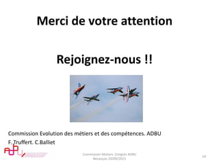 Merci de votre attention
Rejoignez-nous !!
Commission Evolution des métiers et des compétences. ADBU
F. Truffert. C.Balliet
Commission Metiers. Congrès ADBU
Besançon 29/09/2015
24
 