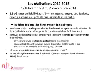 Les réalisations 2014-2015
1/ Bibcamp RH du 4 décembre 2014
• 1.1 : Gagner en lisibilité aussi bien en interne, auprès des équipes,
qu’en « externe » auprès de nos universités : les outils
 les fiches de poste ; les fiches métiers (Emploi-types)
• Nombreux projets de réorganisation en impliquant les agents dans la rédaction de
fiche (réflexivité sur le métier, prise de conscience de leur évolution, etc.)
• ce travail de cartographie par emploi-type a souvent été initié par les universités
elles-mêmes, :
– en vue d’une future cotation des postes (régime indemnitaire)
– pour que les DRH aient une vision globale des emplois de l’Université et des
compétences développées (ou à développer), -> GPEEC.
• NB : quid des métiers émergents dans ces emploi-types ?
• NB : Quels référentiels utiliser ? National ? (Bibliofil accepté DGRH, Referens,
REME), local, mixte
•
Commission Metiers. Congrès ADBU
Besançon 29/09/2015
4
 