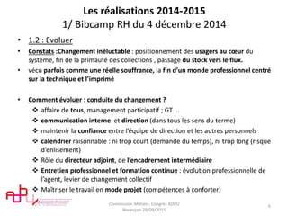 Les réalisations 2014-2015
1/ Bibcamp RH du 4 décembre 2014
• 1.2 : Evoluer
• Constats :Changement inéluctable : positionnement des usagers au cœur du
système, fin de la primauté des collections , passage du stock vers le flux.
• vécu parfois comme une réelle souffrance, la fin d’un monde professionnel centré
sur la technique et l’imprimé
• Comment évoluer : conduite du changement ?
 affaire de tous, management participatif ; GT….
 communication interne et direction (dans tous les sens du terme)
 maintenir la confiance entre l’équipe de direction et les autres personnels
 calendrier raisonnable : ni trop court (demande du temps), ni trop long (risque
d’enlisement)
 Rôle du directeur adjoint, de l’encadrement intermédiaire
 Entretien professionnel et formation continue : évolution professionnelle de
l’agent, levier de changement collectif
 Maîtriser le travail en mode projet (compétences à conforter)
Commission Metiers. Congrès ADBU
Besançon 29/09/2015
6
 
