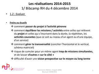 Les réalisations 2014-2015
1/ Bibcamp RH du 4 décembre 2014
• 1.2 : Evoluer
• Freins ou écueils
 comment passer du projet à l’activité pérenne
 comment équilibrer les missions / activités entre celles qui relèvent
du projet et celles qui s’inscrivent dans la durée, la répétition, les
activités courantes (que ce soit au niveau d’un agent ou d’une équipe,
d’un service)
 comment gérer la transversalité (concilier l’horizontal et le vertical,
schéma matriciel)
 risque de cumuler pour un même agent trop de missions simultanées,
et de laisser d’autres « sur le côté »
 difficulté d’avoir une vision prospective sur le moyen ou long terme
Commission Metiers. Congrès ADBU
Besançon 29/09/2015
7
 