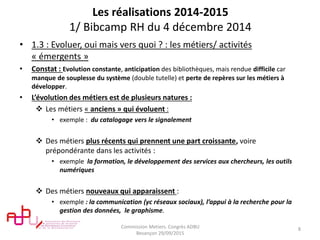 Les réalisations 2014-2015
1/ Bibcamp RH du 4 décembre 2014
• 1.3 : Evoluer, oui mais vers quoi ? : les métiers/ activités
« émergents »
• Constat : Evolution constante, anticipation des bibliothèques, mais rendue difficile car
manque de souplesse du système (double tutelle) et perte de repères sur les métiers à
développer.
• L’évolution des métiers est de plusieurs natures :
 Les métiers « anciens » qui évoluent :
• exemple : du catalogage vers le signalement
 Des métiers plus récents qui prennent une part croissante, voire
prépondérante dans les activités :
• exemple la formation, le développement des services aux chercheurs, les outils
numériques
 Des métiers nouveaux qui apparaissent :
• exemple : la communication (yc réseaux sociaux), l’appui à la recherche pour la
gestion des données, le graphisme.
Commission Metiers. Congrès ADBU
Besançon 29/09/2015
8
 