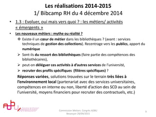 Les réalisations 2014-2015
1/ Bibcamp RH du 4 décembre 2014
• 1.3 : Evoluer, oui mais vers quoi ? : les métiers/ activités
« émergents »
• Les nouveaux métiers : mythe ou réalité ?
 Existe-il un cœur de métier dans les bibliothèques ? (avant : services
techniques de gestion des collections). Recentrage vers les publics, apport du
numérique
 Sont-ils du ressort des bibliothèques (faire partie des compétences des
bibliothécaires),
 peut-on déléguer ces activités à d’autres services de l’université,
 recruter des profils spécifiques (filières spécifiques) ?
Réponses variées, solutions trouvées sur le terrain très liées à
l’environnement local (partenariat avec des services universitaires,
compétences en interne ou non, liberté d’action des SCD au sein de
l’université, moyens financiers pour recruter des contractuels, etc.)
Commission Metiers. Congrès ADBU
Besançon 29/09/2015
9
 