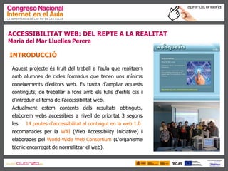 ACCESSIBILITAT WEB: DEL REPTE A LA REALITAT Maria del Mar Lluelles Perera   INTRODUCCIÓ   Aquest projecte és fruit del treball a l’aula que realitzem amb alumnes de cicles formatius que tenen uns mínims coneixements d’editors web. Es tracta d’ampliar aquests continguts, de treballar a fons amb els fulls d’estils css i d’introduir el tema de l’accessibilitat web. Actualment estem contents dels resultats obtinguts, elaborem webs accessibles a nivell de prioritat 3 segons les  14 pautes d'accessibilitat al contingut en la web 1.0  recomanades per la  WAI  (Web Accessibility Iniciative) i elaborades pel  World-Wide Web Consortium  (L'organisme tècnic encarregat de normalitzar el web).  