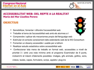 ACCESSIBILITAT WEB: DEL REPTE A LA REALITAT   Maria del Mar Lluelles Perera OBJECTIUS Sensibilitzar, fomentar i difondre l'accessibilitat web  Treballar el tema de l'accessibilitat web amb els alumnes a l'aula  Comprendre i aplicar els mecanismes propis del llenguatge web  Estimular el correcte coneixement dels estàndards web de la W3 Consortium  Fomentar un disseny accessible i usable per a tothom  Realitzar estudis estadístics sobre accessibilitat web  Confeccionar tota mena de treballs en format web, accessibles a nivell de prioritat 3 i amb una nota mínima amb el programa Examinator de 8 punts, incloent-hi el màxim d'elements possibles: imatges, gifs animats, gràfics, sons, vìdeos, taules, capes, formularis, scrips, applets i plug-ins   