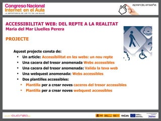 ACCESSIBILITAT WEB: DEL REPTE A LA REALITAT  Maria del Mar Lluelles Perera PROJECTE Aquest projecte consta de: Un article:  Accessibilitat en les  webs : un nou repte Una cacera del tresor anomenada  Webs  accessibles Una cacera del tresor anomenada:  Valida la teva  web Una webquest anomenada:  Webs  accessibles Dos plantilles accessibles: Plantilla  per a crear noves  caceres  del  tresor accessibles Plantilla  per a crear noves  webquest accessibles   