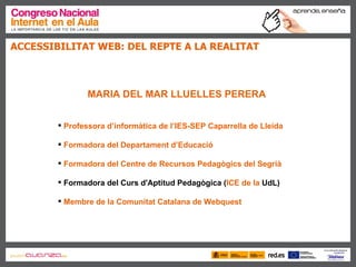 ACCESSIBILITAT WEB: DEL REPTE A LA REALITAT  MARIA DEL MAR LLUELLES PERERA Professora d’informàtica de  l’IES -SEP  Caparrella  de Lleida Formadora  del Departament d’Educació Formadora  del Centre de Recursos Pedagògics del Segrià Formadora del Curs d'Aptitud Pedagògica ( ICE de la  UdL )  Membre de la Comunitat Catalana de Webquest 
