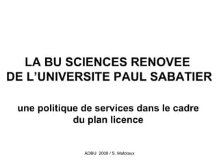 LA BU SCIENCES RENOVEE
DE L’UNIVERSITE PAUL SABATIER

 une politique de services dans le cadre
             du plan licence


               ADBU 2008 / S. Malotaux
 