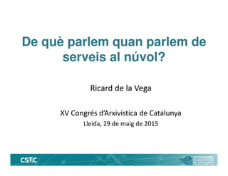 De què parlem quan parlem de
serveis al núvol?
Ricard de la Vega
XV Congrés d’Arxivística de Catalunya
Lleida, 29 de maig de 2015
 