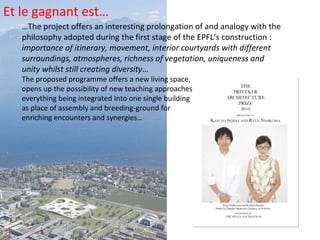 … The project offers an interesting prolongation of and analogy with the philosophy adopted during the first stage of the EPFL’s construction :  importance of itinerary, movement, interior courtyards with different surroundings, atmospheres, richness of vegetation, uniqueness and unity whilst still creating diversity … The proposed programme offers a new living space, opens up the possibility of new teaching approaches, everything being integrated Into one single building as place of assembly and breeding-ground for enriching encounters and synergies… Et le gagnant est… 