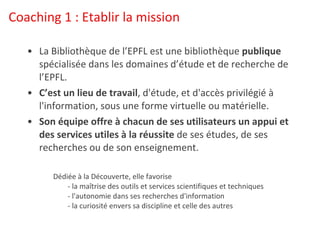 Coaching 1 : Etablir la mission La Bibliothèque de l’EPFL est une bibliothèque  publique  spécialisée dans les domaines d’étude et de recherche de l’EPFL. C’est un lieu de travail , d'étude, et d'accès privilégié à l'information, sous une forme virtuelle ou matérielle. Son équipe offre à chacun de ses utilisateurs un appui et des services utiles à la réussite  de ses études, de ses recherches ou de son enseignement. Dédiée à la Découverte, elle favorise         - la maîtrise des outils et services scientifiques et techniques         - l'autonomie dans ses recherches d'information         - la curiosité envers sa discipline et celle des autres 