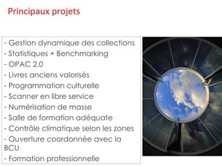Principaux projets Gestion dynamique des collections Statistiques + Benchmarking OPAC 2.0 Livres anciens valorisés Programmation culturelle Scanner en libre service Numérisation de masse Salle de formation adéquate Contrôle climatique selon les zones Ouverture coordonnée avec la BCU Formation professionnelle 