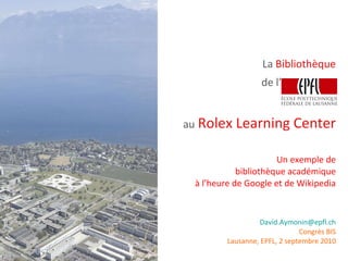 La  Bibliothèque au   Rolex Learning Center Un exemple de bibliothèque académique à l’heure de Google et de Wikipedia [email_address] Congrès BIS Lausanne, EPFL, 2 septembre 2010 de l’ 