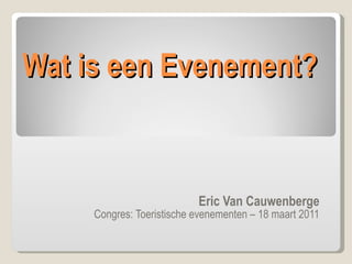 Wat is een Evenement? Eric Van Cauwenberge Congres: Toeristische evenementen – 18 maart 2011 