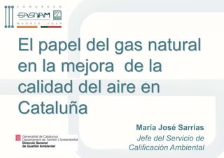El papel del gas natural 
en la mejora de la 
calidad del aire en 
Cataluña 
María José Sarrias 
Jefe del Servicio de 
Calificación Ambiental 
 
