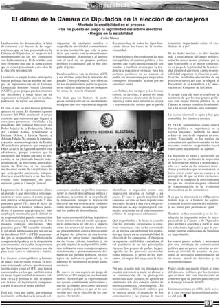 Congresistas                                                   • 16 al 30 de Noviembre 2010 • Año 10 Nº 213 •




        El dilema de la Cámara de Diputados en la elección de consejeros
                                                       • Afectada la credibilidad en el proceso
                                              • Se ha puesto en juego la legitimidad del árbitro electoral
                                                              • Riegos en la estabilidad
                                                                                 Carlos Mateos
La discusión, los desacuerdos, la falta      vaguardar de cualquier sombra o              Reclamos hay de todos los tipos bus-         renombre impactando sobre el ciu-
de consenso y el fracaso de las nego-        sospecha de parcialidad o sometimien-        cando minar las bases de la institu-         dadano de a pie?
ciaciones que se han presentado en la        to a una institución que vale la pena        cionalidad.
Cámara de Diputados, al respecto del         decir que cuenta con reconocimientos                                                      Se ha dicho mucho y se dirá mucho
nombramiento de los tres consejeros          internacionales al exterior y al interior    Si bien las leyes electorales son las más    más a estas alturas del juego político,
con fecha anterior al 31 de octubre, son     con el aval de los propios partidos          susceptibles al cambio político y las        entre los más o menos jaloneos, por lo
otro elemento más que se suma a otros        políticos y candidatos que se han alle-      razones que explican esta situación son      que lo deseable es el mayor consenso,
que se vienen presentando a dos años de      gado el poder.                               muchas y también cruzan por la ten-          va en juego la legitimidad de la autori-
la elección presidencial.                                                                 dencia a maximizar ventajas para los         dad electoral que tiene como respon -
                                             Para los archivos van las afrentas al IFE    partidos políticos en su camino al           sabilidad organizar la elección y cali-
La síntesis es simple las tres principales   y sus olvidos, como fue la remoción del      poder, los mecanismos para elegir a los      ficar los resultados electorales de un
fuerzas políticas buscan ampliar sus ran-    pasado Consejo General, la evidencias        consejeros electorales acaban por no         proceso a través del cual se elegirá al
gos de representación en el Consejo          de los resentimientos políticos porque       satisfacer nadie.                            Presidente de la República y la reno-
General del Instituto Federal Electoral      no se cedió en aquello que no otorgaron                                                   vación del Congreso de la Unión.
(CGIFE), y no porque puedan imponer          las urnas: la victoria electoral.            Las fechas, los tiempos y las formas
sus decisiones a todas luces en un                                                        corren, se develan, y pesan sin suda         Y es que cada día más se confirma la
organismos colegiado, sino en la idea,       Sin duda que los factores de poder           sobre el proceso de elección de los con-     tendencia de que los tres grupos políti-
podría ser, de vigilar sus intereses.        pesan, dañan y afectan las posibilidades     sejeros y sobre todo refieren su origen      cos con mayor fuerza política en la
                                             de alguno que otro aspirante al cargo de     y representación, misma que se pueda         Cámara se sienten con derecho a impul-
El caso es que las tres fuerzas políticas                                                                                              sar a tal o cual persona para consejero.
quieren su cuota. El diputado Agustín
Guerrero del PRD, manifestó el riesgo                                                                                                  La escena electoral se agita y hay que
existente que representa que lleguen a                                                                                                 consolidar los límites y normas.
consejeros propuestas vinculadas a la
presidenta del Tribunal Electoral del                                                                                                  El PVEM asumiéndose como cuarta
Poder Judicial de la Federación, María                                                                                                 fuerza política en importancia en la
del Carmen Alanís, refiriéndose a                                                                                                      escena nacional, también ha dado
Enrique Ochoa, a Leticia Santín, a                                                                                                     señales de interés de impulsar un con-
Adriana Fabela. No importa la experien-                                                                                                sejero. Trasciende en los medios de
cia como tampoco importa la de Emilio                                                                                                  comunicación que los resultados en los
Álvarez Icaza propuesta que empuja el                                                                                                  recientes comicios se pretenden hacer
PRD. Al decir de Agustín Guerrero esta                                                                                                 valer como documentos de cambio.
advertencia, porque creemos que la
autonomía del órgano que está en dis-                                                                                                  La discusión en torno a la elección de
cusión, se ha planteado hacerlo inde-                                                                                                  consejeros ha producido la impresión
pendiente de las televisoras, particular-                                                                                              de la involución política y democrática,
mente de Televisa, se ha insistido                                                                                                     ello es a razón de los intereses inme -
mucho en el asunto de Arely Gómez de                                                                                                   diatos y estrechos que se asoman en la
que sería perder autonomía, indepen-                                                                                                   lucha por el poder que no escapa a la
dencia si una televisora o las dos tele-                                                                                               percepción de que se trata exclusiva-
visoras más importantes del país,                                                                                                      mente de la conquista de posiciones por
metieran gente al Consejo General.                                                                                                     las que no circulan ninguna voluntad
                                                                                                                                       de transformación ni de evolución
La promoción de representantes afines        consejero, anulan su perfil e imponen        identificar o especular como una             democrática de las estructuras.
un partido o que otro vete a otro aspi-      sobre un piso de desconfianza política y     imposición externa en virtud a un
rante no es tema nuevo, el asunto es que     ciudadana la sombra de la sospecha de        pacto. El caso es que la amplitud del        Y es que la alternancia en el Ejecutivo
esta práctica se ha generalizado. Y más      la imposición, aunque la legislación         consenso no sólo se hace urgente sino        federal dejó en la frontera las aspira-
pareciera que el PRI, antes el factor de     electoral sea una secuencia de candados      necesaria de cara a una elección presi-      ciones de transformación del andamia -
equilibrio de la balanza, hubiera perdi-     como mecanismos fincados que expre-          dencial que no deja de presagiar la tor-     je del poder para permanecer igual.
do en el caminos una perspectiva más         san los grados de desconfianza.              menta originada en el calentamiento
amplia y la orientación que lo definió en                                                 político de un proceso adelantado.           También se ha construido y se ha for-
su responsabilidad para la construcción      Las repercusiones del debate legislativo                                                  talecido la impresión sobre la inca-
de la democracia y la integración de los     dicen mucho sobre el estado que guar-        Qué es preferible a la fecha si cumplir      pacidad de la Cámara a de Diputados
pasados consejos electorales. Más            da la democracia en México e impacta         con los periodos estipulados o cons -        para arribar a acuerdos y darle al país
pareciera que el PRI sucumbe imitando        sobre los avances de nuestra democra-        truir consensos, esto se ha convertido       las soluciones legislativas que le per-
el rol en los últimos años por los que se    cia procedimental, esto va directo sobre     en el dilema que enfrentan los diputa-       mitan generar condiciones de bienestar
ha decidido el PAN y el PRD secuestra-       el órgano del gobierno de una institu-       dos que tienen en su responsabilidad la      en la población.
dos por su pragmatismo exhibido en la        ción que se quiso vender ciudadaniza-        elección de los consejeros. ¿Cómo pesa
conquista del poder y en la disposición      da de forma celeste, impoluta y sin          la supuesta credibilidad ciudadana, el       La suerte parece echada y acentuada
a instrumentar sin ocultar la apariencia     pecado original de cualquier filia políti-   rol partidario de las tres principales       por una estrategia de comunicación
que las designaciones van como una vía       ca o militancia, estos consejeros ajenos,    fuerzas, los grupos de poder, la per-        política que no parece asimilar un sis-
para hacer valer su influencia e interés.    remotamente y permanentemente dis-           cepción de los procesos electorales          tema de división de poderes, de par-
                                             tantes de los partidos políticos, sin ves-   como negocios, el perfil de los aspi-        tidos, de necesarias transformación en
Los diversos actores políticos y factores    tigios de militancia partidaria y sin        rantes, las reglas del juego para la elec-   un marco plural de derechos y de
de poder han decidido olvidar el deli-       embargo de incubadora de grupo parla-        ción?                                        responsabilidades.
cado entramado sobre el que descansan        mentario.
instituciones como el IFE, que tienen                                                     Por una ocasión más los diputados no         Por el estado que guarda el país, el tono
encomiendas en las que también entra         De nuevo en una especie de juego de          pueden convencer a nadie ni abonar a         del discurso político, por los tiempos
en juego la precariedad de nuestra cul-      artificios, el IFE surge con una base nor-   la construcción de la percepción             que vivimos más vale una elección de
tura cívica y política ni más ni menos       mativa electoral que ha experimentado        democrática del proceso, ni aportar un       consenso que de partido para integrar
con la tarea de legitimar la competen-       sus ajustes, combinando restricciones y      centímetro a la idea sobre la calidad de     el Consejo General del IFE
cia por el acceso al poder público.          nuevas facultades, pero como epicentro       nuestra democracia ¿pero importa? ¿Es
                                             del conflicto político en que se ha con-     trascendente y del interés público que       Caminamos todos en el filo de la nava-
Está a la vista que nadie, que ninguna       vertido otra vez la elección de los con-     se desliza desde el despacho de los          ja y está en riego la estabilidad políti-
institución se ha dado a la tarea de sal-    sejeros electorales.                         comentaristas y las plumas de mayor          ca del país.

                                                                                                                                                                          3
 