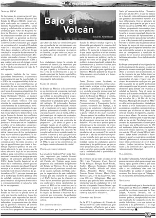 Congresistas                                                   • 16 al 30 de Noviembre 2010 • Año 10 Nº 213 •


DESDE   EL   IEEM                                                                                                                      Suelo y Construcción de los 125 munici-
                                                                                                                                       pios para el año 2011, lo que se traduce
En las tareas de organización del pro-                                                                                                 en la base del cobro del impuesto predial


                                                  Bajo el
ceso electoral, el Instituto Electoral del                                                                                             que garantiza incrementos menores a la
Estado de México (IEEM), viene tam-                                                                                                    tasa inflacionaria. Esto es producto de
bién realizando un convenio con el                                                                                                     una amplia participación ya que se reci-
Instituto Federal Electoral (IFE), –como                                                                                               bieron iniciativas del PRI, PRD y Nueva
apoyo y colaboración en materia de la
credencial para votar del Registro Fe-
deral de Electores– para garantizar que
los ciudadanos cuenten con su creden-
                                                      Volcán                                                                           Alianza proponiendo interesantes plan-
                                                                                                                                       teamientos como una mayor profesiona-
                                                                                                                                       lización al tesorero municipal, director de
                                                                                                                                       obras y secretario del Ayuntamiento; y
                                                                                                         eduardo xinantécatl
cial electoral y se garantice su derecho                                                                                               establecer criterios para otorgar subsidios
político. En virtud de este convenio de                                                                                                y crear el Reglamento del Ayuntamiento.
colaboración los ciudadanos que tengan       que abrir sin duda las condiciones para      Estado de México revelan el peso y la        No sólo se avizora una modernización de
en su credencial el recuadro 03 podrán       que se pueda dar un voto razonado, esto      dimensión que adquiere la conquista del      la fuente de mayor de ingresos para un
votar en la elección para gobernador.        fincado en una buena información que         Poder Ejecutivo en nuestra cultura           municipio que el impuesto territorial sino
Otro dato a resaltar es el hecho de que      se pueda analizar, comparar en grupos o      política. Ni asomo de la importancia de      que esta medida sumada a los mecanis-
concluyó la recepción de documentos de       en familia, ya que están en juego las        lo que puede significar ni ser un sistema    mos de transparencia y rendición de
aspirantes a Consejeros Electorales Dis-     posibilidades de desarrollo de cada          político de contrapesos. Esto no forma       cuentos de los recursos provenientes de
tritales orientada a formar 45 órganos       mexiquense.                                  parte de nuestro ser político y no lo es     la federación actúa a favor del desarrollo
colegiados desconcentrados del IEEM y                                                     porque no entre en el juego el valor         municipal.
que coadyuvarán con el órgano central        Los ciudadanos tienen la opción de           político, la importancia del poder de los
en la organización electoral. El proceso     remontar el frenesí y la intensidad que      ayuntamientos y distritos locales para       En lo que corresponde a las exigencias de
recibió la documentación de más de 5         despliegan los partidos en las contien-      conformar el Congreso estatal o la re-       profesionalización de quienes ocupan los
mil aspirantes.                              das por el poder y la fórmula es senci-      presentación popular para equilibrar los     puestos de tesorero municipal, director de
                                             lla y esta es la información, a que se       intereses. Muestra palpable de lo que le     obras y secretario del Ayuntamiento, va
Un aspecto también de las tareas,            puede conseguir de fuentes confiables,       falta recorrer a nivel estatal a la demo-    en la exigencia de que deban tener los
igualmente fundamental, lo constituye        trascender el rumor la descalificación y     cracia mexicana.                             conocimientos suficientes para poder
la preocupación que ha manifestado en        denostación del contrario.                                                                desempeñar el cargo y hacer más efi-
el IEEM en su responsabilidad de la for-                                                  Tanto Twitter como Facebook se               cientes los resultados en el ejercicio, por
mación cívica y sus contribuciones al        CLARO   DE GUERRA                            proyectan como territorio político-elec-     ello requieren de un perfil profesional
desarrollo de una cultura política en la                                                  toral cuando se dejan ver los aspirantes     más competitivo que les permita mayores
entidad, al que se suman sus esfuerzos       El Estado de México se ha convertido         del PRI a la candidatura a la gubernatu-     elementos para atender con eficiencia y
en el tema de comunicación política. En      en un territorio de conquista electoral,     ra y se da la actuación promocional del      calidad su función. Para el cargo de
la conferencia impartida por el doctor       de disputa de votos, de superficie en la     Presidente Felipe Calderón, el gober-        tesorero y de acuerdo con la iniciativa de
Edgar Hernández Muñoz, se destacó            que sobran las descalificación y se agu-     nador del Estado de México y familia,        reforma a los artículos 32, fracción I de
que la transparencia y competencia           diza la ausencia del interés de la repre-    Andrés Manuel López Obrador, Juan            los artículos 96 y 96 Bis de la Ley
crean un círculo virtuoso con una            sentación de la ciudadanía por la captura    Molinar Horcasitas, secretario de            Orgánica Municipal del Estado de Méxi -
relación de complementariedad, condi-        del sufragio. El gobernador Enrique          Comunicaciones y Transportes; Javier         co, debe ser un profesionista titulado por
ción elemental de la democracia, moti-       Peña Nieto es la personalidad a vencer       Lozano, secretario del Trabajo, y la         lo menos a nivel licenciatura en áreas
vando a una mayor participación, lo que      y el se mantiene en lo suyo, haciendo        presencia de senadores y diputados del       económicas, contables o administrativas,
se traduce en mayores razones para con-      política gobernando el estado. Se anun-      PAN. ¿Pero que hacen estos políticos en      mientras que el director de obras debe
fiar en que el proceso democrático es la     cia una elección a ras de tierra, sobre la   la pista virtual de dos redes sociales?      serlo en estudios de ingeniería, arquitec-
mejor forma de dirimir los conflictos        piel municipal, de captura de territorios.   ¿Buscan vencer los resabios de una cul-      tura o áreas afines. En ambos casos la
que se desprenden de la disputa por el       ¿Tendrá lugar el voto de consciencia?        tura electoral de proyección masiva y        experiencia mínima para ocupar el cargo
poder. También se abordó que lo que          Habrá espacio para una contienda de          dar el paso para interactuar con los ciu-    debe ser de un año. Para fungir como se -
produce el desencanto en los ciudadanos      propuestas? ¿Se abrirá el paso a un          dadanos? No, esto no es posible para un      cretario de Ayuntamiento en municipios
se refleja en los indicadores siguientes:    sufragio basado en el análisis y com-        priísmo que se ha construido en el mo-       que tengan una población hasta de 150
el papel del dinero en los procesos elec-    paración de la gestión de Peña Nieto que     delo de una comunicación vertical en         mil habitantes, deben haber concluido la
torales, pues no hay competencia equi-       premie o que castigue una elección? Se       donde no hay interlocutores sino reci-       educación media superior; en aquellos
tativa cuando uno de los participantes       complica el territorio estatal cuando los    piendarios de un mensaje? Se trata de        con más de 150 mil y hasta 500 mil habi-
tiene mayor solvencia pecuniaria, al tra-    ánimos se tensan y más que perfilarse        operar en la idea de un interlocutor pasi-   tantes, deben haber concluido la licen-
ducirse en mayor presencia mediática;        una contienda local se anuncia la lucha      vo, que escucha pero que no cuestiona.       ciatura; y, para los municipios con más de
el lugar que ocupan los medios de            por la Presidencia de la República para      Esto resulta los más discordante en la       500 mil pobladores el secretario deberá
comunicación y las redes sociales; y el      el 2012, lo que se ha convertido ya en       realidad cuando los ciudadanos quieren       tener título profesional de nivel licen-
tipo de proselitismo que tiende a des-       un lugar común rebasando lo estatal.         interactuar y los políticos no, ya que no    ciatura. Ambas iniciativas fueron tur-
dibujar el proceso político en una con-                                                   están preparados para ello. Así en en las    nadas a la Comisión de Legislación y
tienda electoral, lo que propicia que la     PERFILADA COMO    CANDIDATA                  redes sociales quien pueda interactuar       Administración Municipal.
oferta electoral deje de ser una oferta                                                   con la ciudadanía abre la posibilidad de
política, para convertirse en una oferta     La senadora Yeidckol Polevnsky Gur-          lograr resultados.                           TLALNEPANTLA
mercantil, con todos los riesgos que esto    witz impulsada por Andrés Manuel
implica. El consejero presidente del         López Obrador y cobijada por las siglas      Se aventuran en las redes sociales por el    El alcalde Tlalnepantla, Arturo Ugalde no
IEEM, Jesús Castillo Sandoval, en el         del Partido del Trabajo surge como           PRI: Luis Videgaray Caso, Eruviel            parece encontrar salida para corregir una
marco de la conferencia, afirmó que este     propuesta a la candidatura del gobierno      Ávila Villegas, Enrique Jacob Rocha,         mala y opaca gestión sobre la que tiene
es un buen momento para hacer llegar el      del Estado de México. No se trata de         Andrés Massieu Fernández, Ricardo            que rendir cuentas convincentes, ya no
mensaje a los actores políticos que par-     nada nuevo en el panorama estatal sino       Aguilar Castillo, Alfredo del Mazo           sólo a los ciudadanos sino ante los
ticiparán en el proceso electoral de go-     de un suceso esperado, perfilado a disi-     Maza, Alejandro Murat Hinojosa,              responsables de auditar el manejo de
bernador en 2011, para que asuman que        par las expectativas de una candidatura      Ernesto Nemer Álvarez, María Elena           recursos. Los focos rojos en Tlalnepan-
en la medida que la oferta política suba     avalada por una coalición de izquierda       Barrera Tapia, y se ha dejado ver, Azu-      tla se encuentra permanente prendidos.
de calidad, existirán las condiciones        y el PAN, hecho que ha elevado las           cena Olivares Villagómez. Hay que
para fortalecer el régimen democrático       voces de los perredistas que han visto en    destacar que quien ha dado muestras de       NAUCALPAN
y, consecuentemente, la calidad de vida      esa coalición la única oportunidad de        interactuar con los ciudadanos en la red
de los mexiquenses.                          vencer al PRI en los comicios por la         ha sido el diputado Ernesto Nemer, que       El evento celebrado por la Asociación de
                                             gubernatura y que se les esfuma. Luis        abandona el espacio cómodo del dis-          Municipios de México (AMMAC), que
Se dan las condiciones para que en el        Gutiérrez dirigente del PRD estatal no       curso unilateral para entrar en explica-     preside la presidente municipal de Nau-
Estado de México se pueda llevar al          ha dejado de mostrar el malestar de la       ciones y dar paso a iniciativas.             calpan, Azucena Olivares, fue el
cabo una elección modelo en la que los       corriente que representa y las profundas                                                  parámetro más indicado para proyectar su
ciudadanos vean superadas las descali-       divisiones que se observan en el partido     CONGRESO   DEL   ESTADO                      estatura política, desaprovechó un foro
ficaciones por un debate de nivel con        azteca.                                                                                   que implicaba la vanguardia en la dis-
indicadores y argumentaciones de altura                                                   En la LVII Legislatura del Estado de         cusión federalista, y eso que quiere ser
que le permitan formarse el criterio         EN   LAS REDES SOCIALES                      México se llevó a cabo una tarea de gran     candidata a la gubernatura y se erige
sobre las posibilidades de bienestar que                                                  trascendencia y el hecho es que se apro-     como la mujer con mayores atributos para
se de en cada propuesta electoral. Hay       Las elecciones por la gubernatura del        baron las Tablas de Valores Unitarios de     alcanzar el cargo.

                                                                                                                                                                         31
 