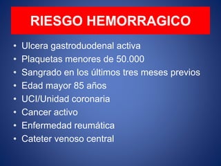 RIESGO HEMORRAGICO
• Ulcera gastroduodenal activa
• Plaquetas menores de 50.000
• Sangrado en los últimos tres meses previos
• Edad mayor 85 años
• UCI/Unidad coronaria
• Cancer activo
• Enfermedad reumática
• Cateter venoso central
 