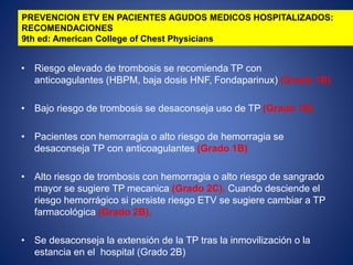 • Riesgo elevado de trombosis se recomienda TP con
anticoagulantes (HBPM, baja dosis HNF, Fondaparinux) (Grado 1B)
• Bajo riesgo de trombosis se desaconseja uso de TP (Grado 1B)
• Pacientes con hemorragia o alto riesgo de hemorragia se
desaconseja TP con anticoagulantes (Grado 1B)
• Alto riesgo de trombosis con hemorragia o alto riesgo de sangrado
mayor se sugiere TP mecanica (Grado 2C). Cuando desciende el
riesgo hemorrágico si persiste riesgo ETV se sugiere cambiar a TP
farmacológica (Grado 2B).
• Se desaconseja la extensión de la TP tras la inmovilización o la
estancia en el hospital (Grado 2B)
PREVENCION ETV EN PACIENTES AGUDOS MEDICOS HOSPITALIZADOS:
RECOMENDACIONES
9th ed: American College of Chest Physicians
 