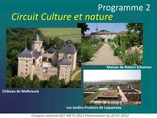 Programme 2
    Circuit Culture et nature



                                                           Maison de Robert Schuman




Château de Malbrouck



                                   Les Jardins Fruitiers de Laquenexy

               Congrès national DCF METZ 2012 Présentation du 20 01 2012
 