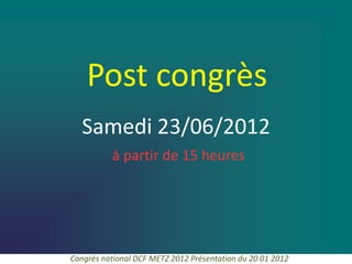 Post congrès
   Samedi 23/06/2012
           à partir de 15 heures




Congrès national DCF METZ 2012 Présentation du 20 01 2012
 