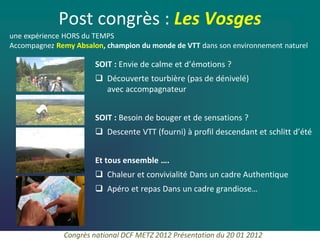 Post congrès : Les Vosges
une expérience HORS du TEMPS
Accompagnez Remy Absalon, champion du monde de VTT dans son environnement naturel

                       SOIT : Envie de calme et d’émotions ?
                        Découverte tourbière (pas de dénivelé)
                         avec accompagnateur


                       SOIT : Besoin de bouger et de sensations ?
                        Descente VTT (fourni) à profil descendant et schlitt d’été


                       Et tous ensemble ….
                        Chaleur et convivialité Dans un cadre Authentique
                        Apéro et repas Dans un cadre grandiose…




              Congrès national DCF METZ 2012 Présentation du 20 01 2012
 
