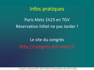 Infos pratiques
    Paris Metz 1h23 en TGV
Réservation hôtel ne pas tarder !

           Le site du congrès
 http://congres.dcf-metz.fr



 Congrès national DCF METZ 2012 Présentation du 20 01 2012
 
