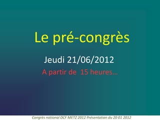 Le pré-congrès
       Jeudi 21/06/2012
     A partir de 15 heures…




Congrès national DCF METZ 2012 Présentation du 20 01 2012
 